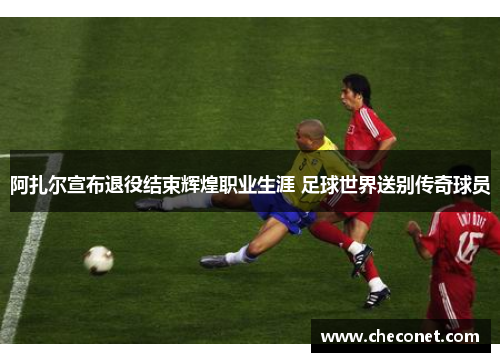 阿扎尔宣布退役结束辉煌职业生涯 足球世界送别传奇球员